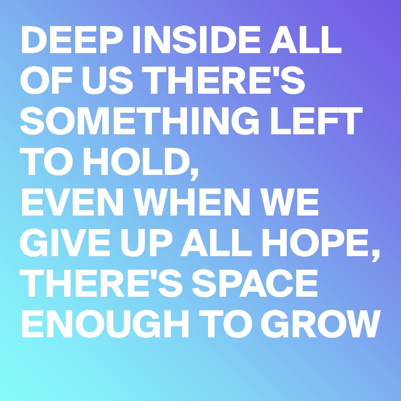 DEEP INSIDE ALL OF US THERE'S SOMETHING LEFT TO HOLD, 
EVEN WHEN WE GIVE UP ALL HOPE, THERE'S SPACE ENOUGH TO GROW