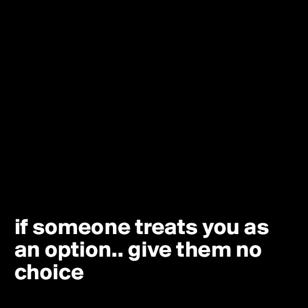 








if someone treats you as an option.. give them no choice