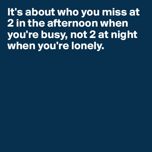 It's about who you miss at 2 in the afternoon when you're busy, not 2 at night when you're lonely.







