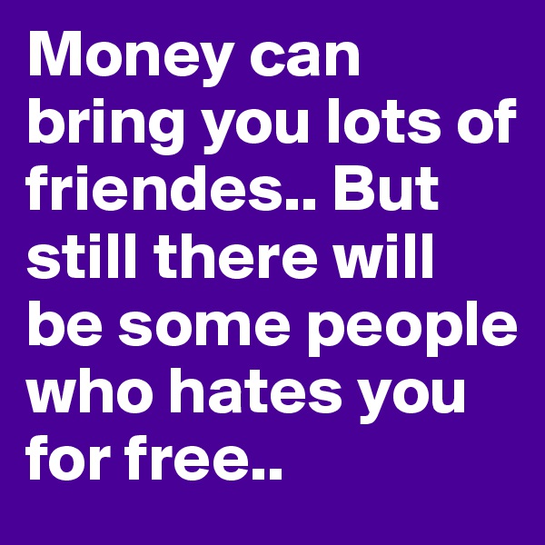 Money can bring you lots of friendes.. But still there will be some people who hates you for free..