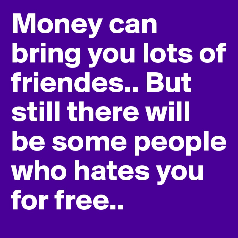 Money can bring you lots of friendes.. But still there will be some people who hates you for free..