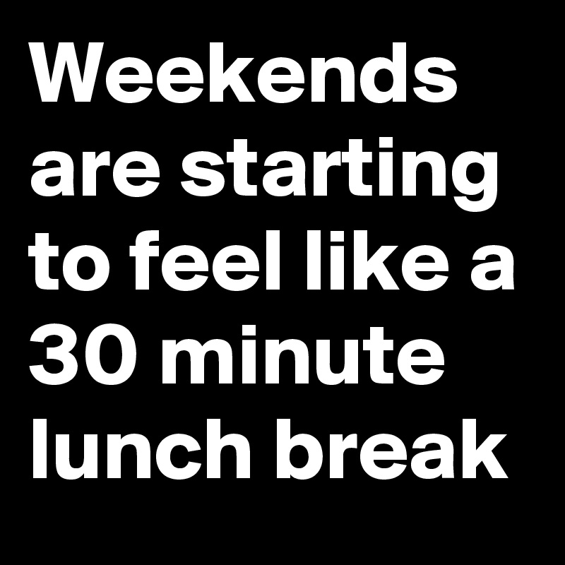 Weekends are starting to feel like a 30 minute lunch break