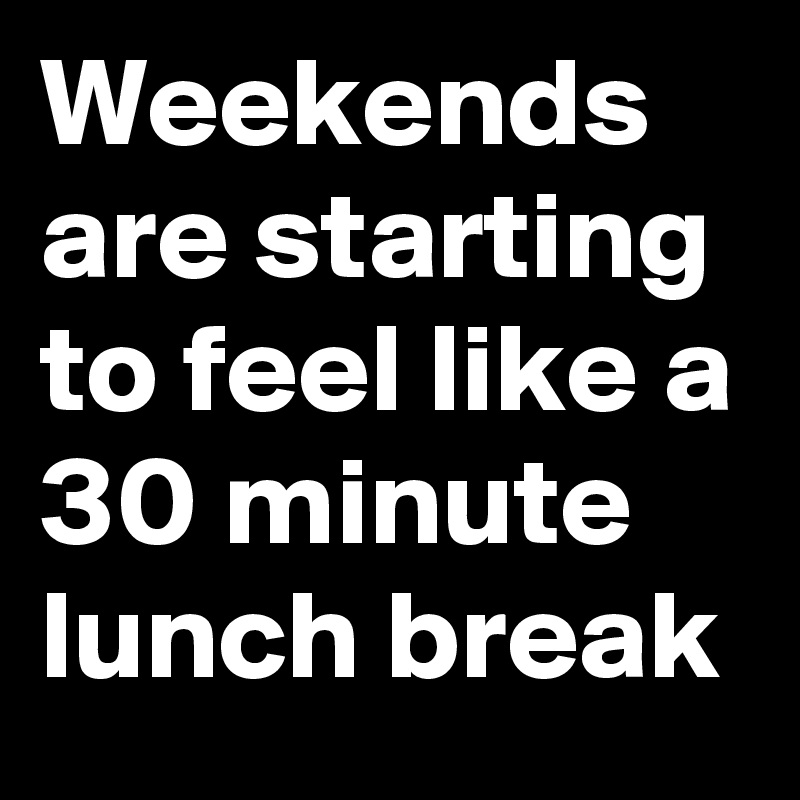 weekends-are-starting-to-feel-like-a-30-minute-lunch-break-post-by