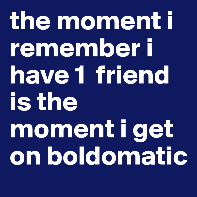 the moment i remember i have 1  friend  is the moment i get on boldomatic