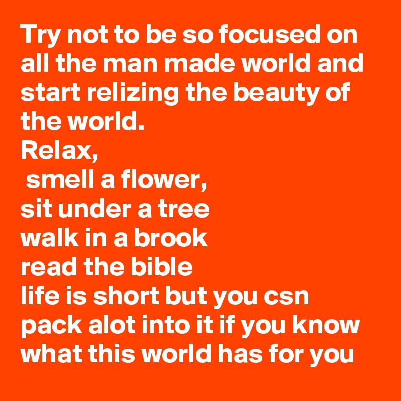 Try not to be so focused on all the man made world and start relizing the beauty of the world.
Relax,
 smell a flower,
sit under a tree
walk in a brook 
read the bible
life is short but you csn pack alot into it if you know what this world has for you