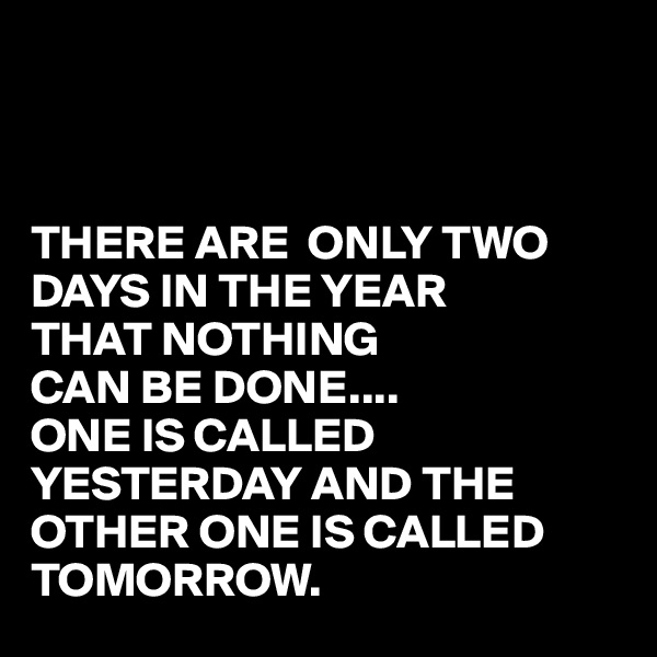 



THERE ARE  ONLY TWO DAYS IN THE YEAR 
THAT NOTHING
CAN BE DONE....
ONE IS CALLED 
YESTERDAY AND THE
OTHER ONE IS CALLED TOMORROW.