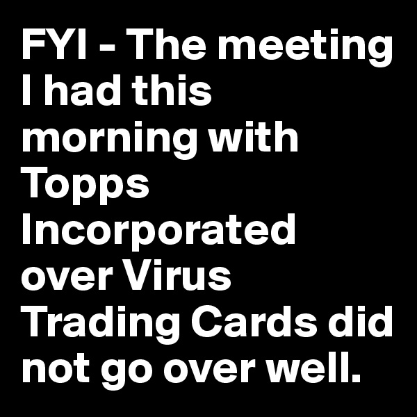 FYI - The meeting I had this morning with Topps Incorporated over Virus Trading Cards did not go over well.