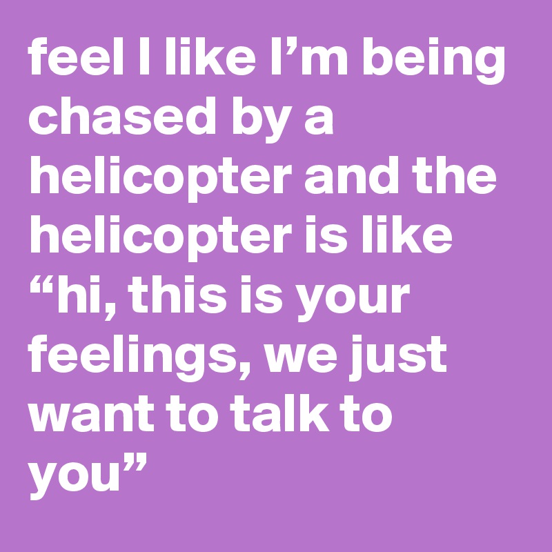 feel l like I’m being chased by a helicopter and the helicopter is like “hi, this is your feelings, we just want to talk to you”