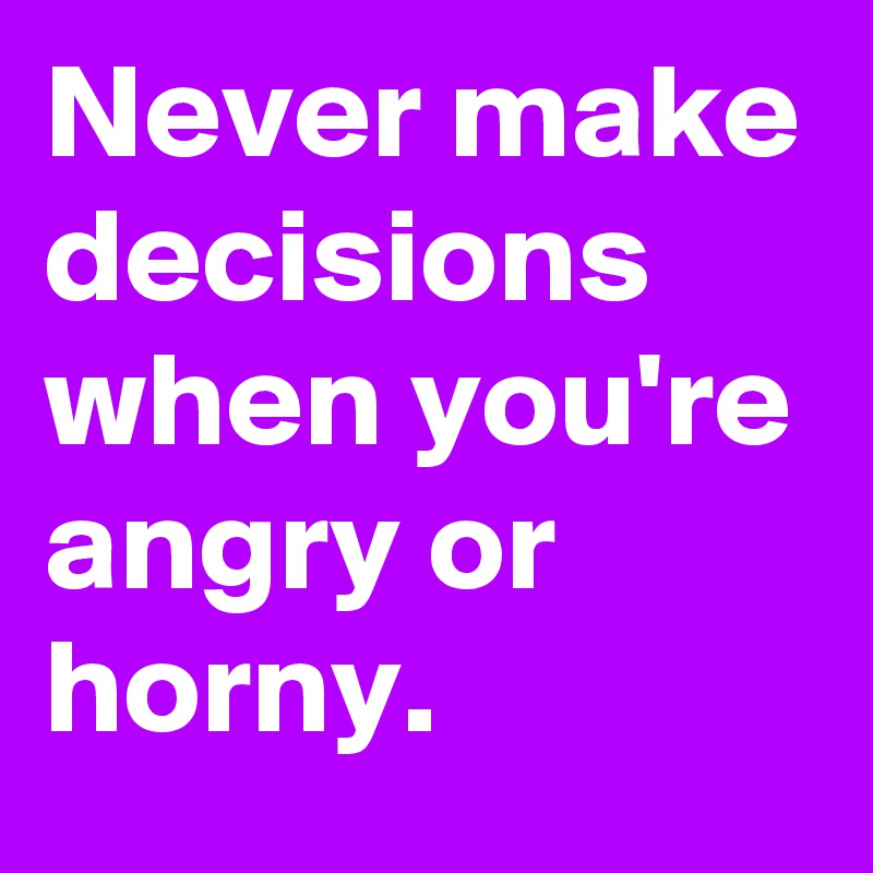 Never make decisions when you're angry or horny.