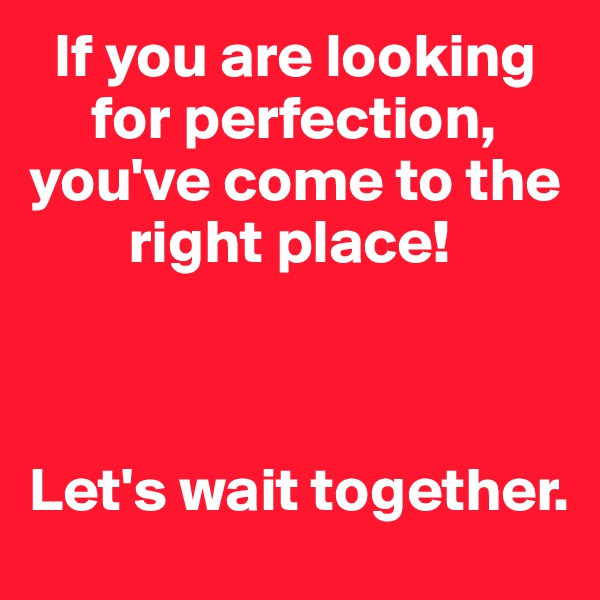   If you are looking    
     for perfection, you've come to the   
        right place!



Let's wait together. 