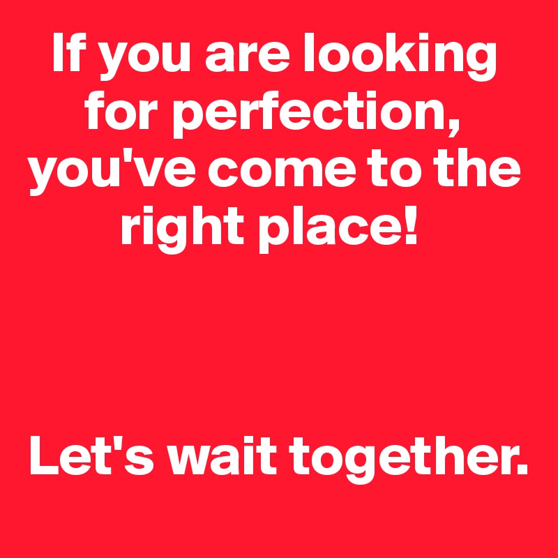   If you are looking    
     for perfection, you've come to the   
        right place!



Let's wait together. 