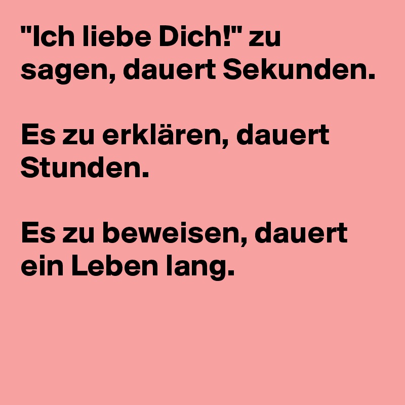 "Ich liebe Dich!" zu sagen, dauert Sekunden.

Es zu erklären, dauert Stunden.

Es zu beweisen, dauert ein Leben lang.

