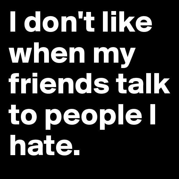 I don't like when my friends talk to people I hate.