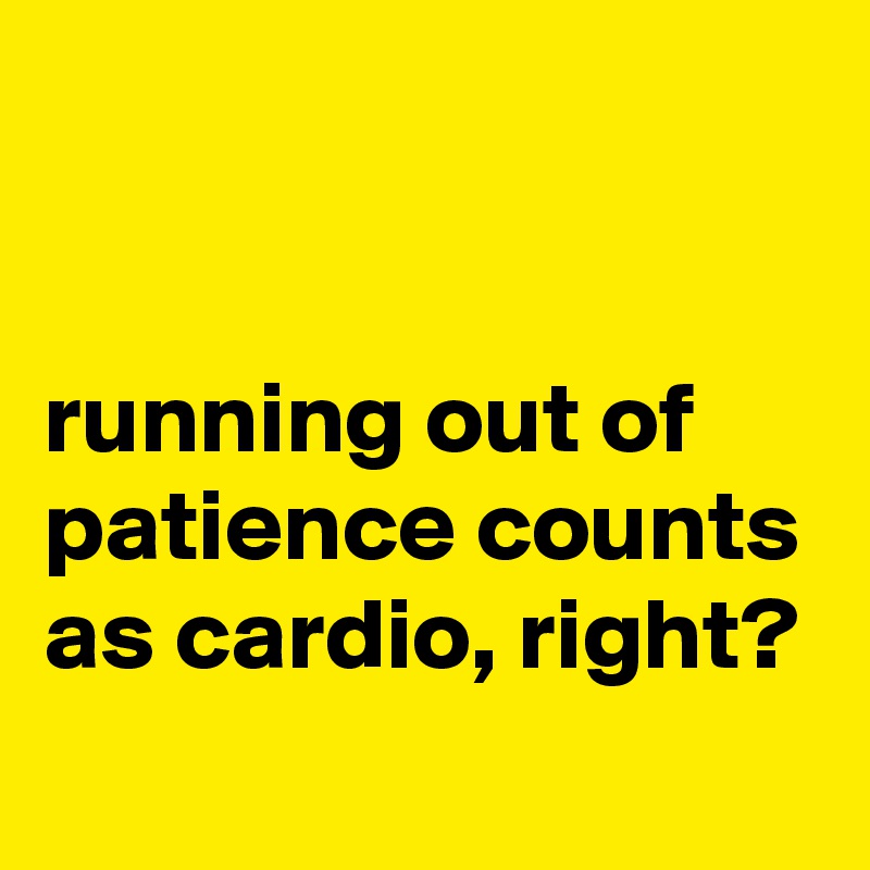 


running out of patience counts as cardio, right?
