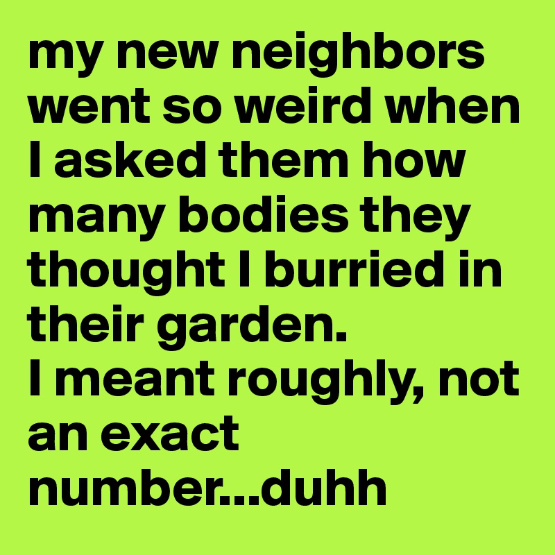 my new neighbors went so weird when I asked them how many bodies they thought I burried in their garden. 
I meant roughly, not an exact number...duhh