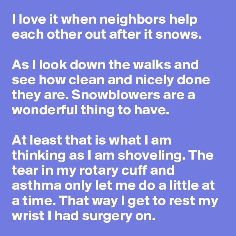 I love it when neighbors help each other out after it snows.

As I look down the walks and see how clean and nicely done they are. Snowblowers are a wonderful thing to have.

At least that is what I am thinking as I am shoveling. The tear in my rotary cuff and asthma only let me do a little at a time. That way I get to rest my wrist I had surgery on. 