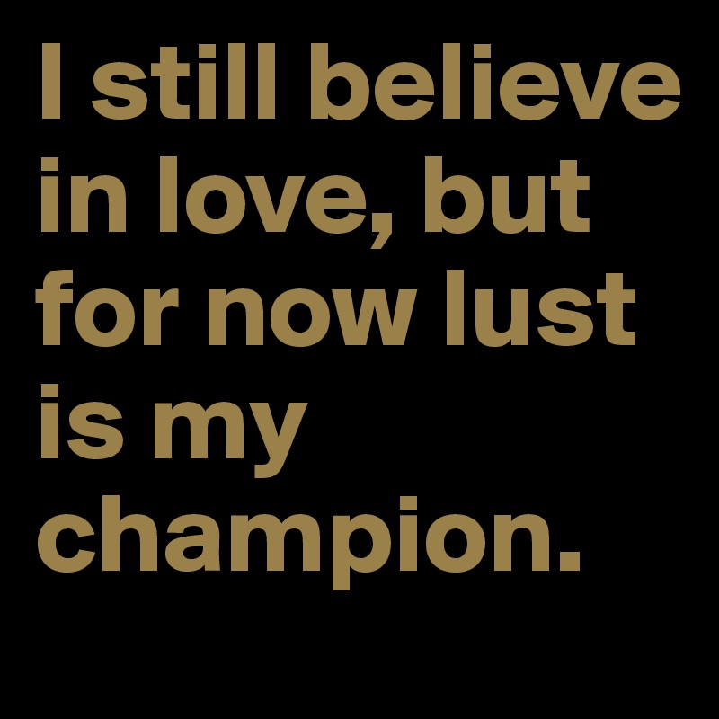 I still believe in love, but for now lust is my champion.
