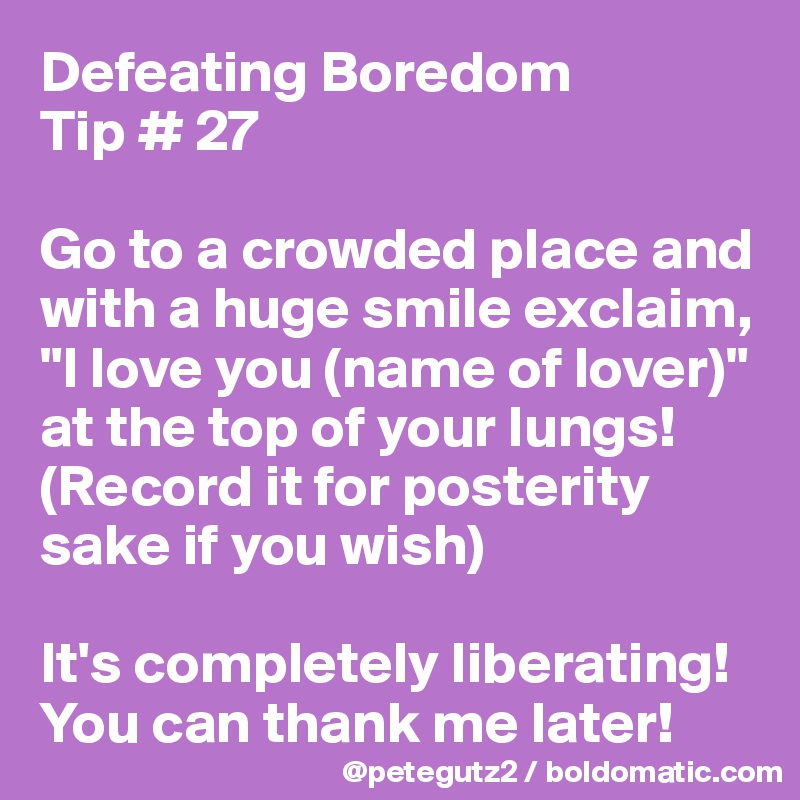 Defeating Boredom 
Tip # 27

Go to a crowded place and with a huge smile exclaim, "I love you (name of lover)" at the top of your lungs! (Record it for posterity sake if you wish)

It's completely liberating! You can thank me later! 