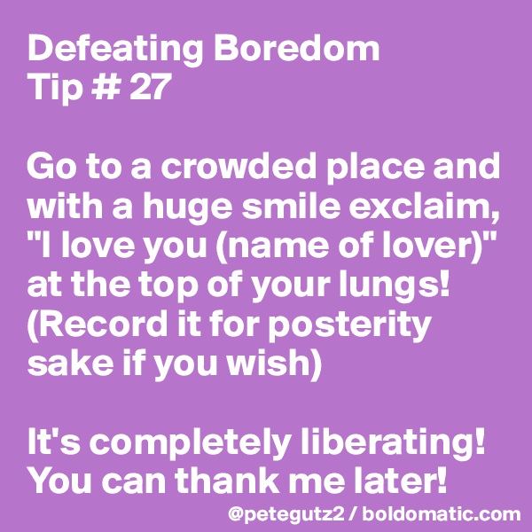 Defeating Boredom 
Tip # 27

Go to a crowded place and with a huge smile exclaim, "I love you (name of lover)" at the top of your lungs! (Record it for posterity sake if you wish)

It's completely liberating! You can thank me later! 