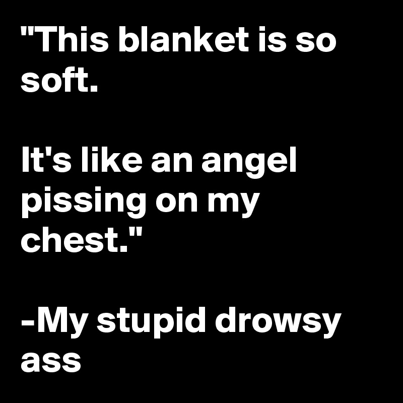 "This blanket is so soft. 

It's like an angel pissing on my chest."

-My stupid drowsy ass