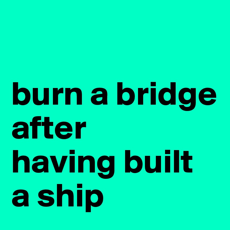 

burn a bridge after 
having built 
a ship