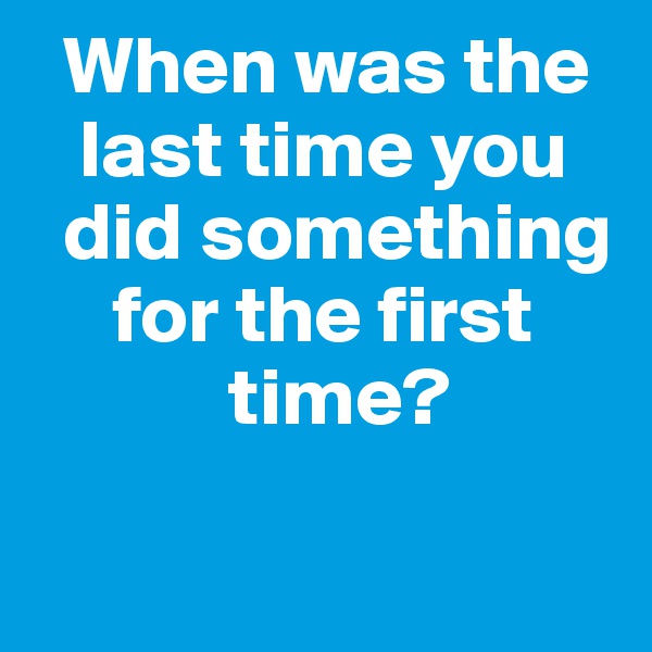   When was the    
   last time you
  did something
     for the first
            time?

