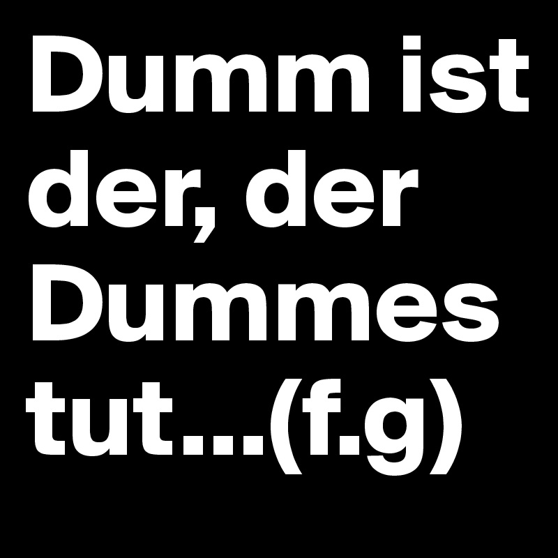 Dumm ist der, der Dummes tut...(f.g)