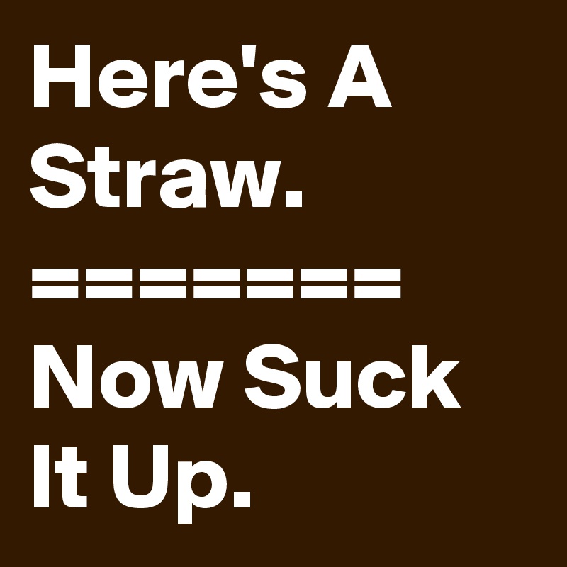 Here's A Straw.
=======
Now Suck It Up.