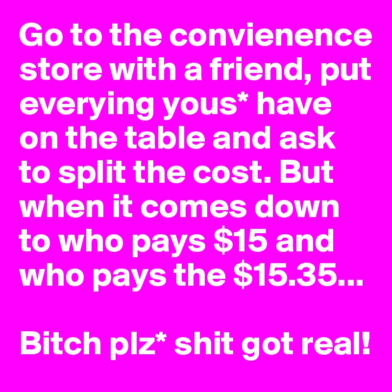 Go to the convienence store with a friend, put everying yous* have on the table and ask to split the cost. But when it comes down to who pays $15 and who pays the $15.35...

Bitch plz* shit got real!