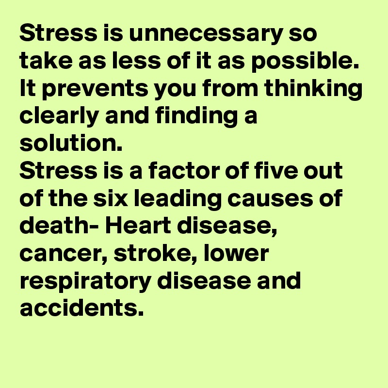 Stress is unnecessary so take as less of it as possible.
It prevents you from thinking clearly and finding a solution.
Stress is a factor of five out of the six leading causes of death- Heart disease, cancer, stroke, lower respiratory disease and accidents.
