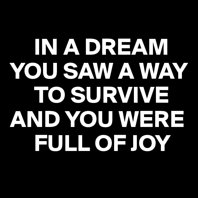 
     IN A DREAM YOU SAW A WAY       
     TO SURVIVE 
AND YOU WERE    
     FULL OF JOY
