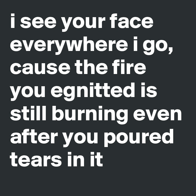 I See Your Face Everywhere I Go Cause The Fire You Egnitted Is Still Burning Even After You Poured Tears In It Post By Attempttension On Boldomatic