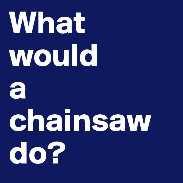 What would 
a chainsaw do?