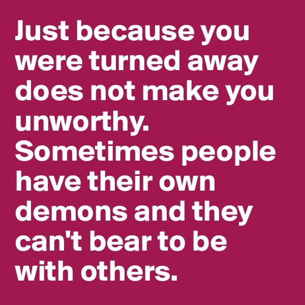 Just because you were turned away does not make you unworthy. Sometimes people have their own demons and they can't bear to be with others. 