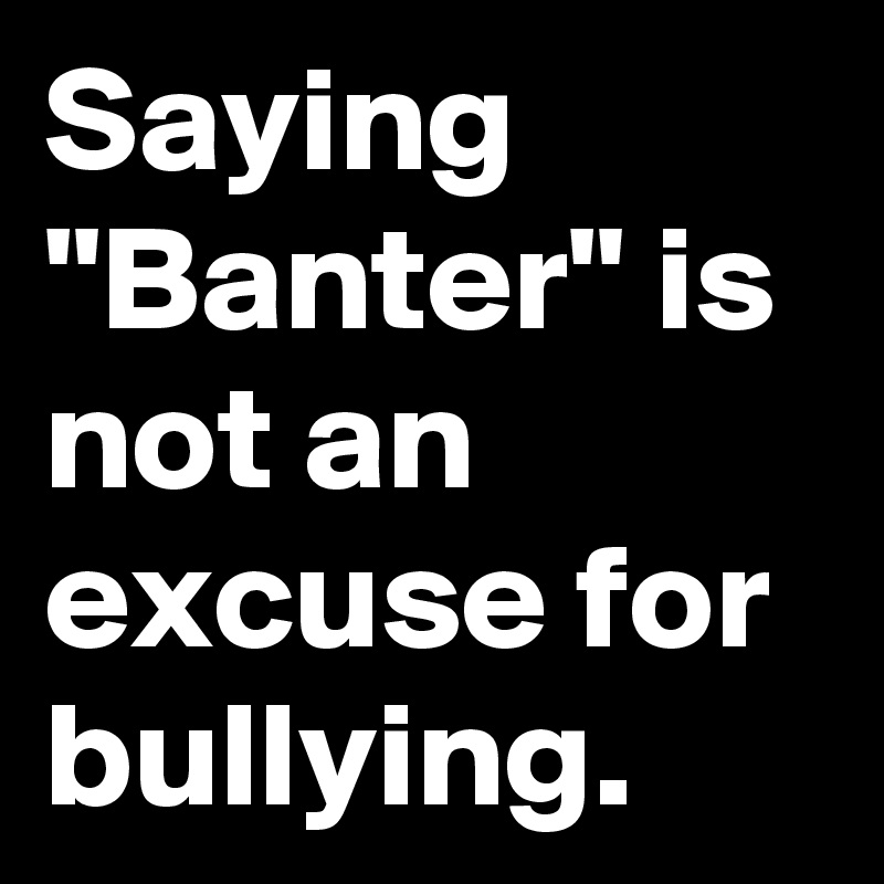 Saying "Banter" is not an excuse for bullying.