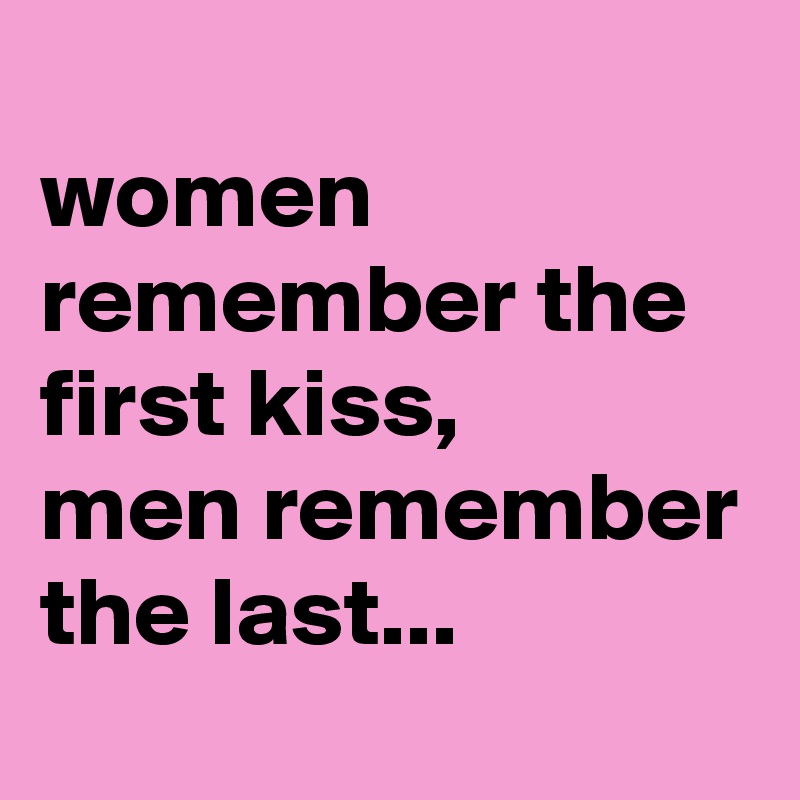 
women remember the first kiss, 
men remember the last...