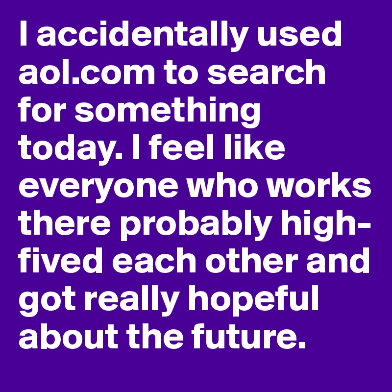 I accidentally used aol.com to search for something today. I feel like everyone who works there probably high-fived each other and got really hopeful about the future. 