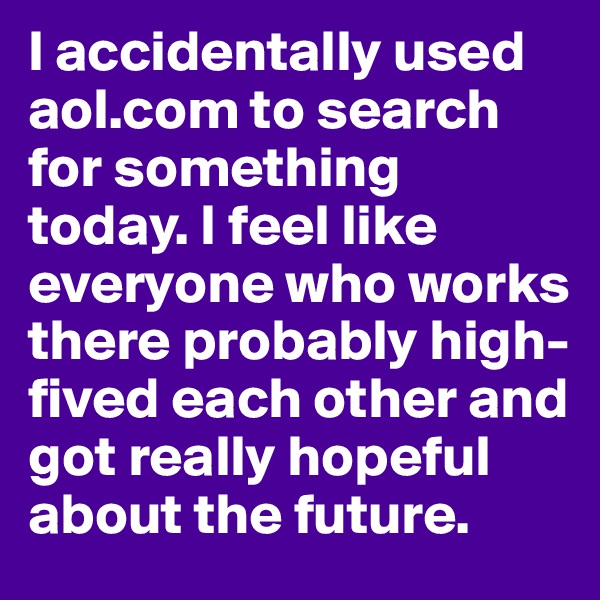 I accidentally used aol.com to search for something today. I feel like everyone who works there probably high-fived each other and got really hopeful about the future. 