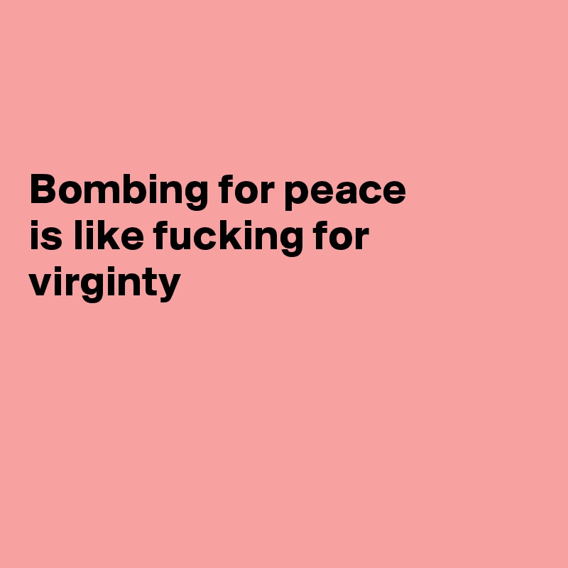 


Bombing for peace 
is like fucking for
virginty




