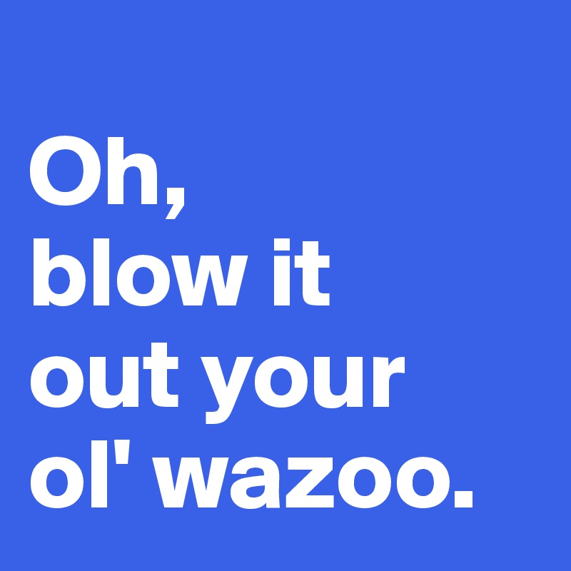 
Oh, 
blow it 
out your 
ol' wazoo. 