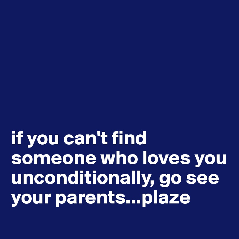 





if you can't find someone who loves you unconditionally, go see your parents...plaze