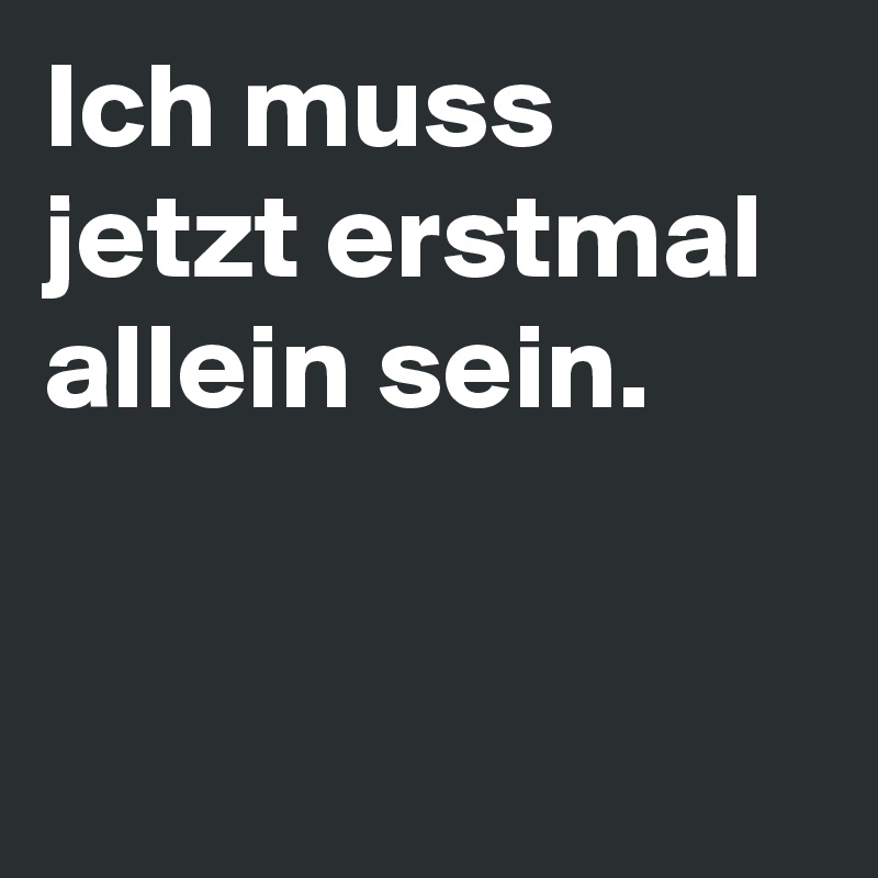 Ich muss jetzt erstmal allein sein.  


