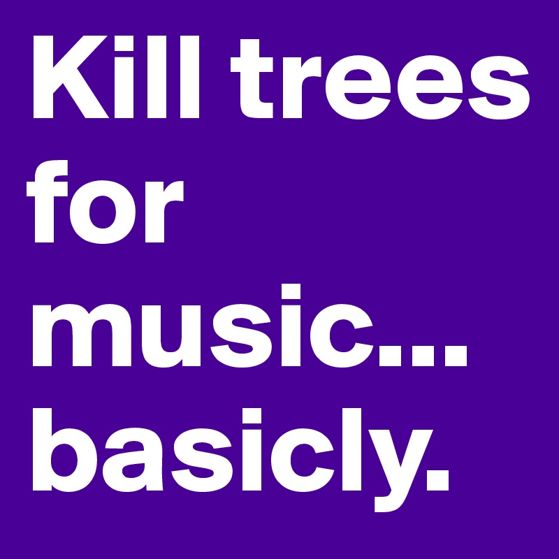 Kill trees for music... basicly.
