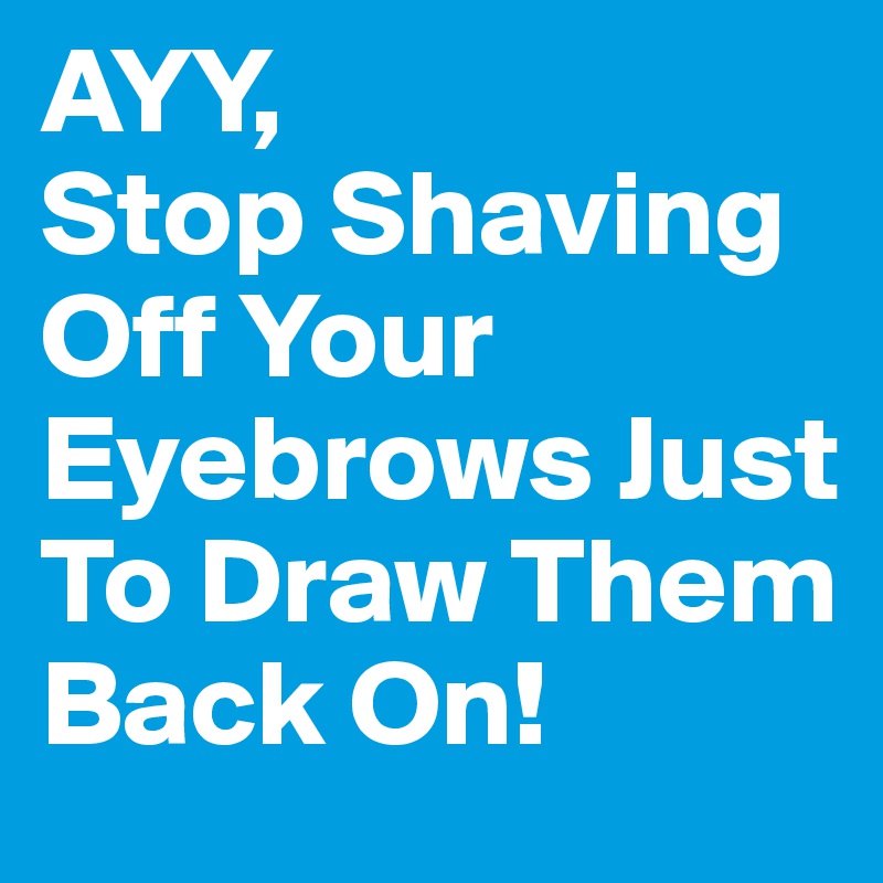 AYY,                Stop Shaving Off Your Eyebrows Just To Draw Them Back On! 