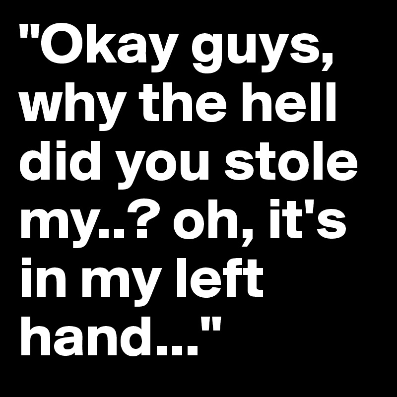 "Okay guys, why the hell did you stole my..? oh, it's in my left hand..."