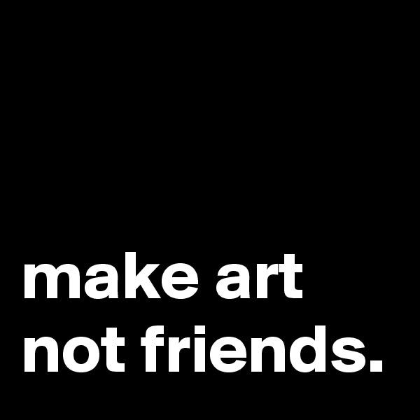 


make art
not friends.