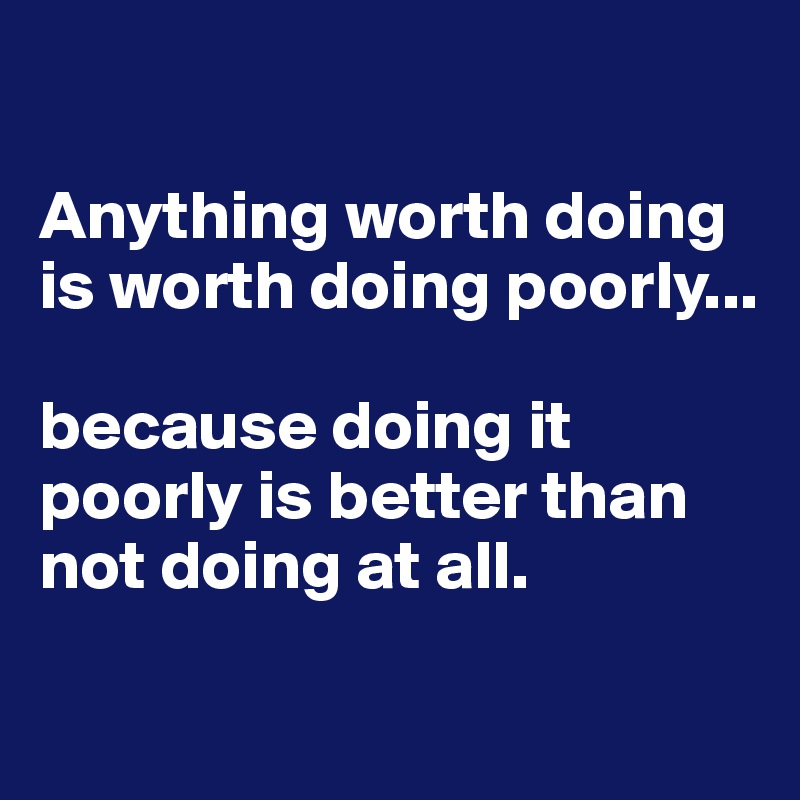 

Anything worth doing is worth doing poorly... 

because doing it poorly is better than not doing at all. 

