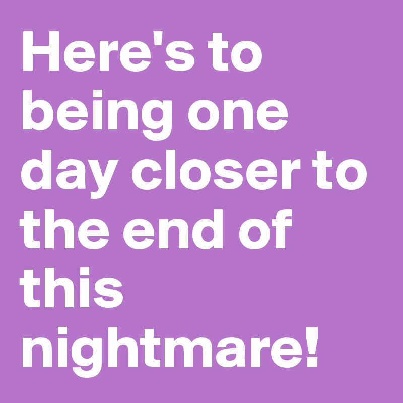 Here's to being one day closer to the end of this nightmare! 