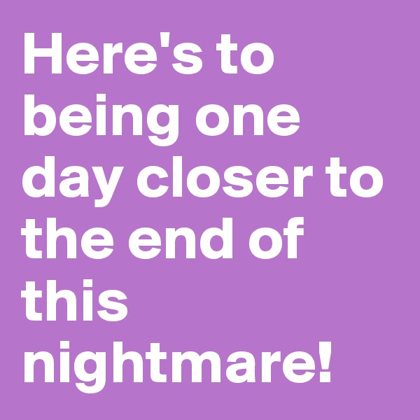 Here's to being one day closer to the end of this nightmare! 