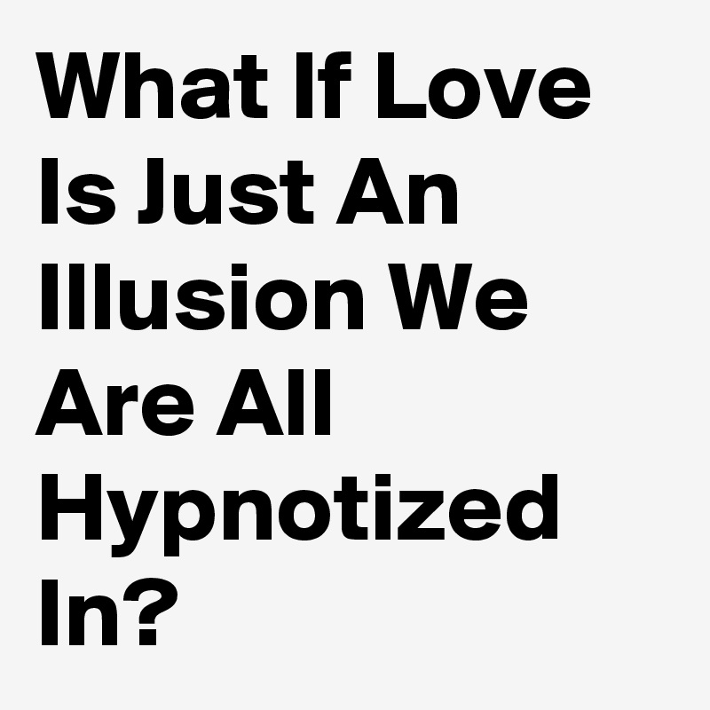 What If Love Is Just An Illusion We Are All Hypnotized In?
